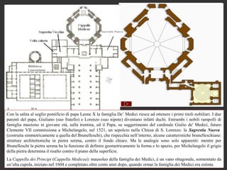 Sacrestia Nuova




            Biblioteca
            Laurenziana




Con la salita al soglio pontificio di papa Leone X la famiglia De’ Medici riesce ad ottenere i primi titoli nobiliari. I due
parenti del papa, Giuliano (suo fratello) e Lorenzo (suo nipote) diventano infatti duchi. Entrambi i nobili rampolli di
famiglia muoiono in giovane età, sulla trentina, ed il Papa, su suggerimento del cardinale Giulio de' Medici, futuro
Clemente VII commissiona a Michelangelo, nel 1521, un sepolcro nella Chiesa di S. Lorenzo: la Sagrestia Nuova
(costruita simmetricamente a quella del Brunelleschi), che rispecchia nell’interno, alcune caratteristiche brunelleschiane:
strutture architettoniche in pietra serena, contro il fondo chiaro. Ma le analogie sono solo apparenti: mentre per
Brunelleschi la pietra serena ha la funzione di definire geometricamente la forma e lo spazio, per Michelangelo il grigio
della pietra determina il risalto contro il piano della superficie.
La Cappella dei Principi (Cappella Medicea): mausoleo della famiglia dei Medici, è un vano ottagonale, sormontato da
un’alta cupola, iniziato nel 1604 e completato oltre cento anni dopo, quando ormai la famiglia dei Medici era estinta.
 