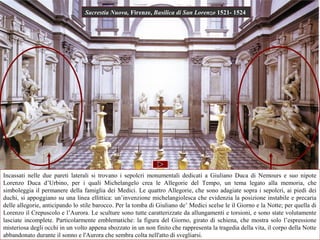 Sacrestia Nuova, Firenze, Basilica di San Lorenzo 1521- 1524




Incassati nelle due pareti laterali si trovano i sepolcri monumentali dedicati a Giuliano Duca di Nemours e suo nipote
              Giuliano                                                                               Lorenzo
Lorenzo Duca d’Urbino, per i quali Michelangelo crea le Allegorie del Tempo, un tema legato alla memoria, che
simboleggia il permanere della famiglia dei Medici. Le quattro Allegorie, che sono adagiate sopra i sepolcri, ai piedi dei
duchi, si appoggiano su una linea ellittica: un’invenzione michelangiolesca che evidenzia la posizione instabile e precaria
delle allegorie, anticipando lo stile barocco. Per la tomba di Giuliano de’ Medici scelse le il Giorno e la Notte; per quella di
Lorenzo il Crepuscolo e l’Aurora. Le sculture sono tutte caratterizzate da allungamenti e torsioni, e sono state volutamente
lasciate incomplete. Particolarmente emblematiche: la figura del Giorno, girato di schiena, che mostra solo l’espressione
misteriosa degli occhi in un volto appena sbozzato in un non finito che rappresenta la tragedia della vita, il corpo della Notte
abbandonato durante il sonno e l'Aurora che sembra colta nell'atto di svegliarsi.
 