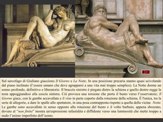 Sul sarcofago di Giuliano giacciono Il Giorno e La Notte. In una posizione precaria stanno quasi scivolando
dal piano inclinato (l’essere umano che deve agrapparsi a una vita mai troppo semplice). La Notte dorme un
sonno profondo, definitivo e liberatorio. Il braccio sinistro è piegato dietro la schiena e quello destro regge la
testa appoggiandosi alla coscia sinistra. Ciò provoca una torsione che porta il busto verso l’osservatore; Il
Giorno giace, con le gambe accavallate e il viso in parte coperto dalla rotazione della schiena. È l'unica, tra la
serie di allegorie, a dare le spalle allo spettatore, in una posa contrapposta rispetto a quella della vicina Notte.
Le gambe sono accavallate in senso opposto alla rotazione del busto e il volto barbuto, appena sbozzato,
dovuto al “non finito” mostra un'espressione infastidita e diffidente verso una luminosità che mette troppo a
nudo l’animo imperfetto dell’uomo.
 