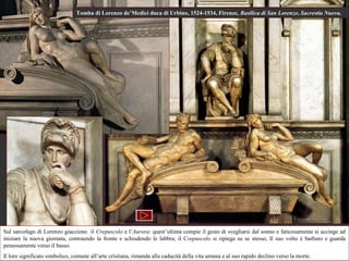 Tomba di Lorenzo de’Medici duca di Urbino, 1524-1534, Firenze, Basilica di San Lorenzo, Sacrestia Nuova.




Sul sarcofago di Lorenzo giacciono il Crepuscolo e l’Aurora: quest’ultima compie il gesto di svegliarsi dal sonno e faticosamente si accinge ad
iniziare la nuova giornata, contraendo la fronte e schiudendo le labbra; il Crepuscolo si ripiega su se stesso, Il suo volto è barbuto e guarda
pensosamente verso il basso.
Il loro significato simbolico, comune all’arte cristiana, rimanda alla caducità della vita umana e al suo rapido declino verso la morte.
 