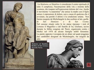 La Madonna col Bambino è considerata il centro spirituale di
       tutto il complesso, l'incarnazione della vita e insieme della
       sventura, che traspare nell'espressione dolente del viso. Anche
       il movimento “a serpentina” che unisce la madre con il figlio
       unisce è espressione di dolore, non a causa di qualcosa che è
       avvenuto, ma perché il dolore è la condizione umana. Non
       furono eseguite da Michelangelo le due sculture ai lati, quella
       di      San      Damiano         e     di      San      Cosma.
       Nel cassone situato sotto le tre statue riposano i resti di
       Lorenzo il Magnifico e del fratello di lui, Giuliano, ucciso
       durante la fallita congiura dei Pazzi, organizzata contro i
       Medici nel 1478 da alcune famiglie nobili fiorentine.
       La parete opposta è occupata da un altare sul quale poggiano
       due candelabri disegnati da Michelangelo, ma eseguiti da
       altri.

Madonna col Bambino,
Basilica di San Lorenzo,
Sacrestia Nuova.
 