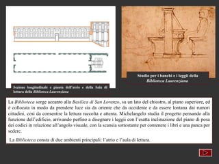 Studio per i banchi e i leggii della
                                                                         Biblioteca Laurenziana
  Sezione longitudinale e pianta dell’atrio e della Sala di
  lettura della Biblioteca Laurenziana

La Biblioteca sorge accanto alla Basilica di San Lorenzo, su un lato del chiostro, al piano superiore, ed
è collocata in modo da prendere luce sia da oriente che da occidente e da essere lontana dai rumori
cittadini, così da consentire la lettura raccolta e attenta. Michelangelo studia il progetto pensando alla
funzione dell’edificio, arrivando perfino a disegnare i leggii con l’esatta inclinazione del piano di posa
dei codici in relazione all’angolo visuale, con la scansia sottostante per contenere i libri e una panca per
sedere.
La Biblioteca consta di due ambienti principali: l’atrio e l’aula di lettura.
 