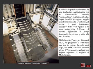 L’atrio ha le pareti movimentate da
                                                una intelaiatura architettonica con
                                                le       caratteristiche    mensole
                                                “inginocchiate” michelangiolesche.
                                                Sopra, in ordini sovrapposti, coppie
                                                di colonne incassate. L’ambiente, al
                                                centro, è quasi interamente
                                                occupato dalla scala. Questa è la
                                                vera protagonista dell’atrio, ed
                                                assume significato di luogo
                                                intermedio che prepara la salita alla
                                                sala di lettura.
                                                Michelangelo, Partito per Roma nel
                                                1534, ha progettato la biblioteca
                                                ma non la costruì. Parecchi anni
                                                dopo, nel 1558, Vasari (o secondo
                                                alcuni L’Ammannati), realizzarono
                                                l’opera seguendo il progetto di
                                                Michelangelo.



Atrio della Biblioteca Laurenziana; 1523-1534
 
