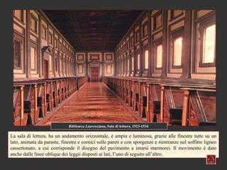 Biblioteca Laurenziana, Sala di lettura, 1523-1534

La sala di lettura, ha un andamento orizzontale, è ampia e luminosa, grazie alle finestre tutte su un
lato, animata da paraste, finestre e cornici sulle pareti e con sporgenze e rientranze nel soffitto ligneo
cassettonato, a cui corrisponde il disegno del pavimento a intarsi marmorei. Il movimento è dato
anche dalle linee oblique dei leggii disposti ai lati, l’uno di seguito all’altro.
 