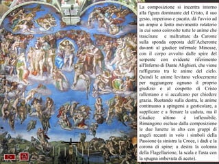 La composizione si incentra intorno
alla figura dominante del Cristo, il suo
gesto, imperioso e pacato, dà l'avvio ad
un ampio e lento movimento rotatorio
in cui sono coinvolte tutte le anime che
trascinate e maltrattate da Caronte
sulla sponda opposta dell’Acheronte
davanti al giudice infernale Minosse,
con il corpo avvolto dalle spire del
serpente con evidente riferimento
all'Inferno di Dante Alighieri, che viene
raffigurato tra le anime del cielo.
Quindi le anime levitano velocemente
per raggiungere ognuno il proprio
giudizio e al cospetto di Cristo
rallentano e si accalcano per chiedere
grazia. Ruotando sulla destra, le anime
continuano a spingersi a gesticolare, a
supplicare e a frenare la caduta, ma il
Giudice        ultimo     è      inflessibile.
Rimangono escluse dalla composizione
le due lunette in alto con gruppi di
angeli recanti in volo i simboli della
Passione (a sinistra la Croce, i dadi e la
corona di universale.aAffresco. 1536-41
     Giudizio spine;    destra la colonna
     Cappella Sistina
della Flagellazione, la scala e l'asta con
la spugna imbevuta di aceto).
 