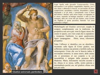Come Apollo nella giovanile Centauromachia, Cristo,
                                    nell’emettere il suo giudizio inappellabile, imprime, con il
                                    solo alzare e abbassare le braccia, un movimento all’intera
                                    composizione, ascendente a sinistra, discendente a destra,
                                    chiamando a sé gli eletti, e precipitando verso il basso
                                    dell’inferno i dannati; nello stesso tempo, avvolgendosi su
                                    se stesso, trasmette un’analoga rotazione a tutte le altre
                                    immagini, dalle più vicine alle più lontane, come Caronte
                                    che traghetta le anime peccatrici, battendo “col remo
                                    qualunque si adagia”.

                                    Michelangelo nel Giudizio universale, sceglie di
                                    rompere completamente con la tradizione. La
                                    prospettiva non serve più: sono le figure stesse che
                                    creano lo spazio, con i loro corpi che si espandono
                                    e riempiono l'ambiente. Le quasi quattrocento
                                    figure campeggiano        libere, senza, riferimenti
                                    prospettici
                                    Tutto l’affresco si identifica con un altorilievo,
                                    incentrato sulla figura di Cristo giudice, non
                                    sofferente e pietoso ma potente e terribile nella sua
                                    intransigenza. Cristo che con le braccia indica il
                                    movimento rotatorio, in senso orario, delle anime
                                    che si presentano al suo cospetto e la cui
                                    inesorabilità è mitigata dalla presenza della
                                    Madonna. Maria, dolcemente raccolta accanto a
                                    lui, chiusa in se stessa, soffre, nostra patrona e
                                    intermediaria perché ora, nel giudizio ultimo non
                                    può più nulla

Giudizio universale, particolare.
 