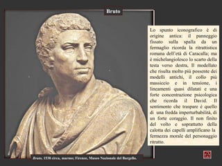 Bruto


                                                                   Lo spunto iconografico è di
                                                                   origine antica: il panneggio
                                                                   fissato sulla spalla da un
                                                                   fermaglio ricorda la ritrattistica
                                                                   romana dell’età di Caracalla; ma
                                                                   è michelangiolesco lo scarto della
                                                                   testa verso destra, Il modellato
                                                                   che risulta molto più possente dei
                                                                   modelli antichi, il collo più
                                                                   massiccio e in tensione, i
                                                                   lineamenti quasi dilatati e una
                                                                   forte concentrazione psicologica
                                                                   che ricorda il David. Il
                                                                   sentimento che traspare è quello
                                                                   di una fredda imperturbabilità, di
                                                                   un forte coraggio. Il non finito
                                                                   del volto e soprattutto della
                                                                   calotta dei capelli amplificano la
                                                                   fermezza morale del personaggio
                                                                   ritratto.


Bruto, 1538 circa, marmo; Firenze, Museo Nazionale del Bargello.
 