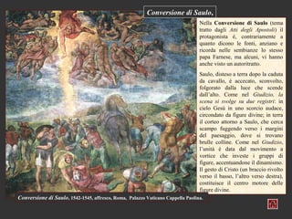 Conversione di Saulo,
                                                                                 Nella Conversione di Saulo (tema
                                                                                 tratto dagli Atti degli Apostoli) il
                                                                                 protagonista è, contrariamente a
                                                                                 quanto dicono le fonti, anziano e
                                                                                 ricorda nelle sembianze lo stesso
                                                                                 papa Farnese, ma alcuni, vi hanno
                                                                                 anche visto un autoritratto.
                                                                                 Saulo, disteso a terra dopo la caduta
                                                                                 da cavallo, è accecato, sconvolto,
                                                                                 folgorato dalla luce che scende
                                                                                 dall’alto. Come nel Giudizio, la
                                                                                 scena si svolge su due registri: in
                                                                                 cielo Gesù in uno scorcio audace,
                                                                                 circondato da figure divine; in terra
                                                                                 il corteo attorno a Saulo, che cerca
                                                                                 scampo fuggendo verso i margini
                                                                                 del paesaggio, dove si trovano
                                                                                 brulle colline. Come nel Giudizio,
                                                                                 l’unità è data dal movimento a
                                                                                 vortice che investe i gruppi di
                                                                                 figure, accentuandone il dinamismo.
                                                                                 Il gesto di Cristo (un braccio rivolto
                                                                                 verso il basso, l’altro verso destra),
                                                                                 costituisce il centro motore delle
                                                                                 figure divine.
Conversione di Saulo, 1542-1545, affresco, Roma, Palazzo Vaticano Cappella Paolina.
 