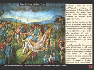 Crocifissione di San Pietro
                                                                                             L’episodio narra la morte
                                                                                             dell’Apostolo     durante    la
                                                                                             persecuzione di Nerone (64-67);
                                                                                             condannato alla croce, come
                                                                                             Cristo, volle, per umiltà, nei
                                                                                             confronti del maestro, essere
                                                                                             appeso capovolto.
                                                                                             Anche la Crocifissione di San
                                                                                             Pietro è dominata dalla forma
                                                                                             circolare costituita dai personaggi
                                                                                              imperniata sulla croce che sta per
                                                                                             essere capovolta. Ma qui , invece
                                                                                             che centrifugo, il moto è
                                                                                             centripeto, convergente verso la
                                                                                             testa del santo, con la testa rivolta
                                                                                             verso lo spettatore e gli occhi
                                                                                             fissi su di lui.
                                                                                               A differenza della Conversione,
                                                                                             nella Crocifissione è del tutto
                                                                                             assente il divino e Pietro appare
                                                                                             isolato e solo davanti al dramma
                                                                                             della tortura che sta per
                                                                                             compiersi. A questa sensazione di
                                                                                             smarrimento           contribuiscono
                                                                                             anche il paesaggio desolato,
                                                                                             l'orizzonte alto, il cielo plumbeo.
Crocifissione di san Pietro, 1545-1550, affresco, Roma, Palazzo Vaticano Cappella Paolina.
 