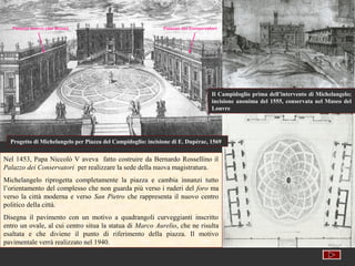 Palazzo Nuovo (dei Musei)                                 Palazzo dei Conservatori




                                                                                  Il Campidoglio prima dell’intervento di Michelangelo;
                                                                                  incisione anonima del 1555, conservata nel Museo del
                                                                                  Louvre




  Progetto di Michelangelo per Piazza del Campidoglio: incisione di E. Dupérac, 1569


Nel 1453, Papa Niccolò V aveva fatto costruire da Bernardo Rossellino il
Palazzo dei Conservatori per realizzare la sede della nuova magistratura.
Michelangelo riprogetta completamente la piazza e cambia innanzi tutto
l’orientamento del complesso che non guarda più verso i ruderi del foro ma
verso la città moderna e verso San Pietro che rappresenta il nuovo centro
politico della città.
Disegna il pavimento con un motivo a quadrangoli curveggianti inscritto
entro un ovale, al cui centro situa la statua di Marco Aurelio, che ne risulta
esaltata e che diviene il punto di riferimento della piazza. Il motivo
pavimentale verrà realizzato nel 1940.
 