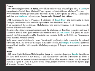 Firenze
1501: Michelangelo torna a Firenze, dove inizia una delle sue creazioni più note, il David per
uno dei contrafforti di Santa Maria del Fiore, ma sarà collocata di fronte a Palazzo Vecchio.
Probabilmente durante gli ultimi anni trascorsi a Roma o, forse prima del David, Michelangelo
scolpisce una Madonna, collocata ora a Bruges, nella Chiesa di Notre-Dame.
1504: Michelangelo riceve l’incarico di dipingere il Tondo Doni che rappresenta la Sacra
Famiglia, in occasione delle nozze di Agnolo Doni con Maddalena Strozzi.
È un momento di lavoro intenso. Michelangelo, non ancora trentenne, è già ritenuto uno dei
massimi artisti di tutti i tempi.
Scolpisce due rilievi marmorei rappresentanti la Madonna col Bambino e quattro santi per il
Duomo di Siena e inizia per il Duomo di Firenze la statua di San Matteo. È il primo dei dodici
apostoli che Michelangelo avrebbe dovuto fare da contratto del 24 aprile 1503, ma l’intera opera
non è mai stata portata a termine.
Nello stesso anno Michelangelo riceve l’incarico dal gonfaloniere della repubblica fiorentina di
affrescare, nella Sala del Gran Consiglio in Palazzo Vecchio, la Battaglia di Cascina a confronto
con quella di Anghiari di Leonardo. Michelangelo esegue il disegno ma non porterà a termine
l’opera.
Roma
1505: papa Giulio II chiama Michelangelo a Roma per progettare la propria Tomba da collocare
nel coro della Basilica di San Pietro, la cui ricostruzione è affidata a Bramante. La tomba è
concepita come un enorme monumento comprendente oltre quaranta statue, con lo scopo di
esaltare la figura di Giulio II e, nello stesso tempo, rappresentare la continuità tra il primo papa
(l’Apostolo Pietro) e l’ultimo.
 