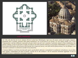 progetto di Michelangelo


Nel 1546, alla direzione dei lavori subentra all’età di settant’anni Michelangelo. Egli torna alla pianta centrale del progetto originario,
annullando però la perfetta simmetria della pianta bramantesca con la previsione di un pronao e di una cupola centrale. Per il resto
l’impostazione è del tutto differente e personale: gli spazi interni sono più vasti e maestosi, il perimetro esterno si flette modellandosi con
potenza scultorea. Al fine di prevenire il rischio che dopo la sua morte qualcuno alterasse il suo progetto, Michelangelo avvia il cantiere in
diversi punti della basilica (ad esclusione della facciata, dove sorgevano ancora i resti della basilica paleocristiana), così da obbligare i suoi
successori a continuare la costruzione secondo la sua concezione.
L’immensa fabbrica è una forma articolata nello spazio: grandi pilastri addossati a contropilastri la scandiscono verticalmente, con un ordine
unico gigante, comprendente più piani di finestre, coronato da un alto architrave e da un cornicione fortemente aggettante. È tutto un
susseguirsi di curve e controcurve, convessità e concavità.
 