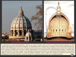 Cupola della Basilica di San Pietro                                   Modello ligneo della cupola, Basilica di San Pietro

La cupola deriva da quella del Brunelleschi a Firenze, ma solo per la tecnica statica. Si erge su un tamburo dal quale aggettano con forza
colonne binate separate da sedici finestre rettangolari. In corrispondenza delle colonne binate si innestano i costoloni della cupola. Quando, il 18
febbraio 1564, Michelangelo moriva, quasi novantenne, doveva essere ancora voltata la cupola, realizzata successivamente da Giacomo Della
Porta e Domenico Fontana con il sesto un po’ rialzato. Michelangelo aveva infatti previsto una cupola perfettamente sferica. Il modello ligneo
viene realizzato tra il 1558 ed1561, quando i lavori del tamburo erano già stati cominciati, ma verrà successivamente modificato e mostra alcune
differenze nella concezione della calotta e degli altri dettagli ornamentali, come i timpani delle finestre che all’esterno erano previste da
Michelangelo tutte di forma triangolare, mentre nella cupola vera e propria presentano forme curve e triangolari alternate.
 