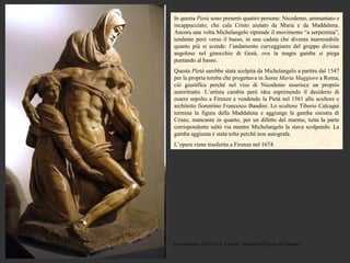 In questa Pietà sono presenti quattro persone: Nicodemo, ammantato e
incappucciato, che cala Cristo aiutato da Maria e da Maddalena.
Ancora una volta Michelangelo riprende il movimento “a serpentina”,
tendente però verso il basso, in una caduta che diventa inarrestabile
quanto più si scende: l’andamento curveggiante del gruppo diviene
angoloso nel ginocchio di Gesù, ove la magra gamba si piega
puntando al basso.
Questa Pietà sarebbe stata scolpita da Michelangelo a partire dal 1547
per la propria tomba che progettava in Santa Maria Maggiore a Roma;
ciò giustifica perché nel viso di Nicodemo inserisce un proprio
autoritratto. L’artista cambia però idea esprimendo il desiderio di
essere sepolto a Firenze e vendendo la Pietà nel 1561 allo scultore e
architetto fiorentino Francesco Bandini. Lo scultore Tiberio Calcagni
termina la figura della Maddalena e aggiunge la gamba sinistra di
Cristo, mancante in quanto, per un difetto del marmo, tutta la parte
corrispondente saltò via mentre Michelangelo la stava scolpendo. La
gamba aggiunta è stata tolta perché non autografa.
L’opera viene trasferita a Firenze nel 1674.




Pietà Bandini,1547-1555, Firenze, Museo dell’Opera del Duomo
 