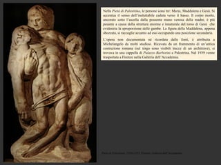Nella Pietà di Palestrina, le persone sono tre: Maria, Maddalena e Gesù. Si
 accentua il senso dell’ineluttabile caduta verso il basso. Il corpo morto,
 ancorato sotto l’ascella dalla possente mano venosa della madre, è più
 pesante a causa della struttura enorme e innaturale del torso di Gesù che
 evidenzia la sproporzione delle gambe. La figura della Maddalena, appena
 sbozzata, si raccoglie accanto ad essi occupando una posizione secondaria.
 L’opera non documentata né ricordata dalle fonti, è attribuita a
 Michelangelo da molti studiosi. Ricavata da un frammento di un’antica
 costruzione romana (sul tergo sono visibili tracce di un architrave), si
 trovava in una cappella di Palazzo Barberini a Palestrina. Nel 1939 venne
 trasportata a Firenze nella Galleria dell’Accademia.




Pietà di Palestrina, 1550-1555, Firenze, Galleria dell’Accademia
 