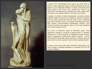A questa Pietà Michelangelo lavora ancora sei giorni prima di
morire: l’opera rappresenta dunque l’ultima testimonianza del suo
pensiero, il suo testamento spirituale. Le figure, come nella prima
Pietà, quella di San Pietro, sono soltanto due: Tutta la sua
attenzione è concentrata perciò sul rapporto tra madre e figlio morto
che insieme, in un estremo abbraccio, scivolano verso il basso.
Il gruppo è il risultato di alcuni ripensamenti: una prima versione
prevedeva infatti la testa del Cristo reclinata da un lato e lo dimostra
il braccio destro staccato dal resto del corpo e rotto a un'altezza
poco sopra il gomito e tracce di un diverso orientamento del volto
della Vergine. Successivamente Michelangelo modifica l’idea
iniziale per ottenere una maggiore unità tra i due corpi scarnificati
privi ormai di ogni peso fisico.

Così come la Maddalena lignea di Donatello, questa Pietà
rappresenta l’epilogo di un’epoca (il Rinascimento), il momento
culminante di un lento processo di abbandono di ogni elemento
classico (proporzione, ponderazione, bellezza ideale) a favore
dell’espressione del proprio mondo interiore e costituisce perciò un
ponte verso l’avvenire: è questo il motivo della sua grande attualità.


La statua venne trovata nello studio dell’artista subito dopo la sua
morte. Passata in proprietà Rondanini, fu acquistata nel 1952 dal
Comune di Milano.




Pietà Rondanini, 1552-1564, Milano, Castello Sforzesco
 