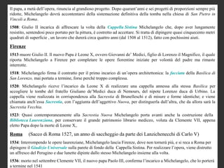 Il papa, a metà dell’opera, rinuncia al grandioso progetto. Dopo quarant’anni e sei progetti di proporzioni sempre più
ridotte, Michelangelo dovrà accontentarsi della sistemazione definitiva della tomba nella chiesa di San Pietro in
Vincoli a Roma.
1508: Giulio II incarica di affrescare la volta della Cappella Sistina Michelangelo che, dopo aver lungamente
resistito, sentendosi poco portato per la pittura, è costretto ad accettare. Si tratta di dipingere quasi cinquecento metri
quadrati di superficie , un lavoro che durerà circa quattro anni (dal 1508 al 1512), fatto con pochissimi aiuti.

Firenze
1513 muore Giulio II. Il nuovo Papa è Leone X, ovvero Giovanni de’ Medici, figlio di Lorenzo il Magnifico, il quale
riporta Michelangelo a Firenze per completare le opere fiorentine iniziate per volontà del padre ma rimaste
interrotte.
1518: Michelangelo firma il contratto per il primo incarico di un’opera architettonica: la facciata della Basilica di
San Lorenzo, mai portata a termine, forse perché troppo complessa.
1520: Michelangelo riceve l’incarico da Leone X di realizzare una cappella annessa alla stessa Basilica per
accogliere le tombe del fratello Giuliano de’Medici duca di Nemours, del nipote Lorenzo duca di Urbino. La
cappella viene realizzata in corrispondenza alla Sacrestia di Brunelleschi e di misure e forme identiche; e viene
chiamata anch’essa Sacrestia, con l’aggiunta dell’aggettivo Nuova, per distinguerla dall’altra, che da allora sarà la
Sacrestia Vecchia.
1523: Quasi contemporaneamente alla Sacrestia Nuova Michelangelo porta avanti anche la costruzione della
Biblioteca Laurenziana, per conservare il grande patrimonio librario mediceo, voluta da Clemente VII, appena
eletto Papa dopo la morte di Leone X,.

Roma       (Sacco di Roma 1527, un anno di saccheggio da parte dei Lanzichenecchi di Carlo V)
1534: Interrompendo le opere laurenziane, Michelangelo lascia Firenze, dove non tornerà più, e si reca a Roma per
dipingere il Giudizio Universale sulla parete di fondo della Cappella Sistina. Per realizzare l’opera, viene distrutto
un affresco del Perugino e due lunette dipinte dallo stesso Michelangelo insieme alla volta.
1536: morto nel settembre Clemente VII, il nuovo papa Paolo III, conferma l’incarico a Michelangelo, che lo porterà
a termine nel 1541
 