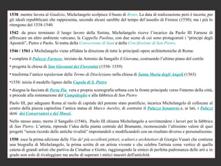 1538: mentre lavora al Giudizio, Michelangelo scolpisce il busto di Bruto. La data di realizzazione però è incerta; per
gli ideali repubblicani che rappresenta, secondo alcuni sarebbe del tempo del’assedio di Firenze (1530); ma i più lo
ritengono del 1538-1540.
1542: da poco terminato il lungo lavoro della Sistina, Michelangelo riceve l’incarico da Paolo III Farnese di
affrescare un altro ambiente vaticano, la Cappella Paolina, con due scene di cui sono protagonisti i “principi degli
Apostoli”, Pietro e Paolo. Si tratta della Conversione di Saul e della Crocifissione di San Pietro.
1546 / 1561 a Michelangelo viene affidata la direzione di tutte le principali opere architettoniche di Roma:
• completa il Palazzo Farnese, iniziato da Antonio da Sangallo il Giovane, costruendo l’ultimo piano del cortile
• progetta la chiesa di San Giovanni dei Fiorentini (1550- 1559)
• trasforma l’antico tepidarium delle Terme di Diocleziano nella chiesa di Santa Maria degli Angeli (1563)
•1558: inizia il modello ligneo della Cupola di S. Pietro
• disegna la facciata di Porta Pia vera e propria scenografia urbana con la fronte principale verso l'interno della città,
e procede alla sistemazione del Campidoglio e alla fabbrica di San Pietro
Paolo III, per adeguare Roma al ruolo di capitale del potente stato pontificio, incarica Michelangelo di collocare al
centro della piazza capitolina l’antica statua di Marco Aurelio, di costruire il Palazzo Senatorio e, ai lati, i Palazzi
detti dei Conservatori e dei Musei.
Nello stesso anno, morto il Sangallo (1546), Paolo III chiama Michelangelo a sovrintendere i lavori per la fabbrica
di San Pietro. L’artista, riprende l’idea della pianta centrale del Bramante, riconoscendo l’altissimo valore di quei
progetti “senza ricordo delle antiche rivalità” impostandoli e modificandoli con un risultato diverso e personalissimo.
1550: esce la prima edizione delle Vite de' più eccellenti pittori, scultori e architettori di Giorgio Vasari che contiene
una biografia di Michelangelo, la prima scritta di un artista vivente e che celebra l'artista come vertice di quella
catena di grandi artisti che partiva da Cimabue e Giotto, raggiungendo la sintesi di perfetta padronanza delle arti e in
grado non solo di rivaleggiare ma anche di superare i mitici maestri dell'antichità
 