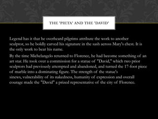 Legend has it that he overheard pilgrims attribute the work to another
sculptor, so he boldly carved his signature in the sash across Mary's chest. It is
the only work to bear his name.
By the time Michelangelo returned to Florence, he had become something of an
art star. He took over a commission for a statue of "David," which two prior
sculptors had previously attempted and abandoned, and turned the 17-foot piece
of marble into a dominating figure. The strength of the statue's
sinews, vulnerability of its nakedness, humanity of expression and overall
courage made the "David" a prized representative of the city of Florence.
THE 'PIETA' AND THE 'DAVID'
 