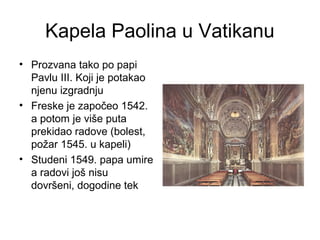 Kapela Paolina u Vatikanu
• Prozvana tako po papi
Pavlu III. Koji je potakao
njenu izgradnju
• Freske je započeo 1542.
a potom je više puta
prekidao radove (bolest,
požar 1545. u kapeli)
• Studeni 1549. papa umire
a radovi još nisu
dovršeni, dogodine tek
 