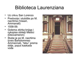 Biblioteca Laurenziana
• Uz crkvu San Lorenzo
• Predvorje i stubište po M.
nacrtima (Vasari,
Ammanati)
• 1558-59.
• Golema zbirka knjiga i
rukopisa obitelji Medici
(Deccameron)
• Stube je po M. nacrtima
izveo Bartolommeo
Ammannati, “teku” prema
dolje, poput kaskada
vode
 