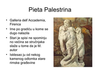 Pieta Palestrina
• Galleria dell`Accademia,
Firenca
• Ime po gradiću u kome se
dugo nalazila
• Stari je spisi ne spominju
no većina se stručnjaka
slaže u tome da je M.
autor
• Isklesao ju od nekog
kamenog odlomka stare
rimske građevine
 