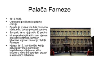 Palača Farneze
• 1515-1546.
• Obiteljsko prebivalište papine
obitelji
• Zgrada je izvana već bila završena
kada je M. došao preuzeti poslove
• Sangallo je na njoj radio 30 godina
• M. su posljednji kat i krovni vijenac
oko čitave zgrade, ukrašen
ljiljanima koji su znamenje obitelji
Farneze
• Njegov je i 2. kat dvorišta koji je
polustupovima s korintskim
kapitelima podijeljen na vitke
lukove-u njima su ugrađeni prozori
s ukrašenim zabatima
 
