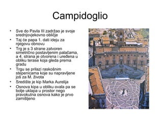 Campidoglio
• Sve do Pavla III zadržao je svoje
srednjovjekovno obličje
• Taj će papa 1. dati ideju za
njegovu obnovu
• Trg je s 3 strane zatvoren
simetrično postavljenim palačama,
a 4. strana je otvorena i uređena u
obliku terase koja gleda prema
gradu
• Trgu se prilazi raskošnim
stepenicama koje su napravljene
još za M. života
• Središte je kip Marka Aurelija
• Osnova kipa u obliku ovala pa se
bolje uklapa u prostor nego
pravokutna osnova kako je prvo
zamišljeno
 