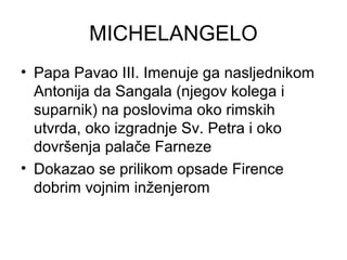 MICHELANGELO
• Papa Pavao III. Imenuje ga nasljednikom
Antonija da Sangala (njegov kolega i
suparnik) na poslovima oko rimskih
utvrda, oko izgradnje Sv. Petra i oko
dovršenja palače Farneze
• Dokazao se prilikom opsade Firence
dobrim vojnim inženjerom
 