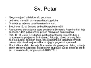 Sv. Petar
• Njegov najveći arhitektonski poduhvat
• Jedno od najvećih ostvarenja ljudskog duha
• Gradnja za vrijeme cara Konstantina, 4.st.
• Sredinom 15. st. čuvena se bazilika počela rušiti
• Radove oko obnavljanja papa povjerava Bernardu Roselinu koji ih je
započeo 1452. papa umire, prekid radova od pola stoljeća
• Poč. 16. st. Julije II. Odlučuje pristupiti potpunoj rekonstrukciji i
izradu nacrta povjerava Bramanteu. Papa je, pored ostalog, htio
sebi osigurati i dostojan grob, pošto nijedna od tadašnjih rimskih
crkava nije bila dovoljno velika za njegov pogrebni spomenik
• Mladi Mikelanđelo ukorio je Bramantea zbog njegova olakog rušenja
starih grobova, kapelica, dragocjenih stupova i svega drugoga što bi
se, uz malo truda, moglo spasiti-RUŠITELJ
 