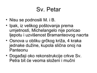Sv. Petar
• Nisu se podnosili M. i B.
• Ipak, iz velikog poštovanja prema
umjetnosti, Michelangelo nije poricao
ljepotu i uzvišenost Bramanteovog nacrta
• Osnova u obliku grčkog križa, 4 kraka
jednake dužine, kupola slična onoj na
Panteonu
• Događaji oko rekonstrukcije crkve Sv.
Petra bit će veoma složeni i mučni
 
