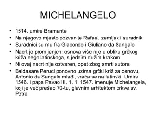 MICHELANGELO
• 1514. umire Bramante
• Na njegovo mjesto pozvan je Rafael, zemljak i suradnik
• Suradnici su mu fra Giacondo i Giuliano da Sangalo
• Nacrt je promijenjen: osnova više nije u obliku grčkog
križa nego latinskoga, s jednim dužim krakom
• Ni ovaj nacrt nije ostvaren, opet zbog smrti autora
• Baldasare Peruci ponovno uzima grčki križ za osnovu,
Antonio da Sangalo mlađi, vraća se na latinski. Umire
1546. i papa Pavao III. 1. 1. 1547. imenuje Michelangela,
koji je već prešao 70-tu, glavnim arhitektom crkve sv.
Petra
 