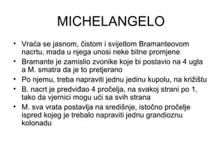 MICHELANGELO
• Vraća se jasnom, čistom i svijetlom Bramanteovom
nacrtu, mada u njega unosi neke bitne promjene
• Bramante je zamislio zvonike koje bi postavio na 4 ugla
a M. smatra da je to pretjerano
• Po njemu, treba napraviti jednu jedinu kupolu, na križištu
• B. nacrt je predviđao 4 pročelja, na svakoj strani po 1,
tako da vjernici mogu ući sa svih strana
• M. sva vrata postavlja na središnje, istočno pročelje
ispred kojeg je trebalo napraviti jednu grandioznu
kolonadu
 
