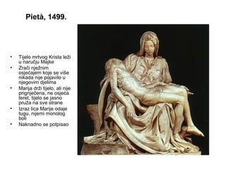 Pietà, 1499.
• Tijelo mrtvog Krista leži
u naručju Majke
• Zrači nježnim
osjećajem koje se više
nikada nije pojavilo u
njegovim djelima
• Marija drži tijelo, ali nije
prignječena, ne osjeća
teret, tijelo se jasno
pruža na sve strane
• Izraz lica Marije odaje
tugu, nijemi monolog
boli
• Naknadno se potpisao
 