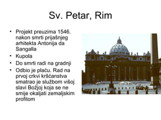 Sv. Petar, Rim
• Projekt preuzima 1546.
nakon smrti prijašnjeg
arhitekta Antonija da
Sangalla
• Kupola
• Do smrti radi na gradnji
• Odbio je plaću. Rad na
prvoj crkvi kršćanstva
smatrao je službom višoj
slavi Božjoj koja se ne
smije okaljati zemaljskim
profitom
 