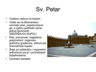 Sv. Petar
• Vodstvo radova na bazilici
• Vratio se na Bramanteov
centralni plan, pojednostavio
ga, a cjelinu podredio samo
jednoj dominanti-
SREDIŠNJOJ KUPOLI
• Red, preciznost, naglašava
jezgrovitost i organsko
jedinstvo građevine, ističući još
dramatičnije kupolu
• Želja za sažetošću i organskim
jedinstvom pa je i unutrašnjost
pojednostavio
• Centralni karakter
 