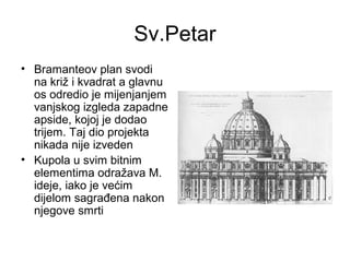 Sv.Petar
• Bramanteov plan svodi
na križ i kvadrat a glavnu
os odredio je mijenjanjem
vanjskog izgleda zapadne
apside, kojoj je dodao
trijem. Taj dio projekta
nikada nije izveden
• Kupola u svim bitnim
elementima odražava M.
ideje, iako je većim
dijelom sagrađena nakon
njegove smrti
 
