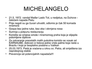 MICHELANGELO
• 21.5. 1972. vandal Mađar Laslo Tot, u nedjelua, na Duhove -
čekićem napada Pietu
• Prije negoli su ga čuvari uhvatili, odlomio je čak 50 komada
mramora
• Gospa bez jedne ruke, bez oka i okrnjena nosa
• Sumnja u potpunu restauraciju
• Koristila se smjesa smole i mramornog praha koja je slijepila
polomljene dijelove
• Za zatvaranje preostalih malih pukotina koristio se vosak od
KARNAUBE, dobiven iz listova jedne vrste palme koja raste u
Brazilu i koja je besplatno poslana u Vatikan
• 25.03.1973. Pietà je vraćena u crkvu sv. Petra, ali smještena iza
neprobojnog stakla
• Prevencija od potencijalnih napadača!!!
 