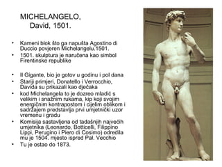 MICHELANGELO,
David, 1501.
• Kameni blok što ga napušta Agostino di
Duccio povjeren Michelangelu.1501.
• 1501. skulptura je naručena kao simbol
Firentinske republike
• Il Gigante, bio je gotov u godinu i pol dana
• Stariji primjeri, Donatello i Verrocchio,
Davida su prikazali kao dječaka
• kod Michelangela to je dozreo mladić s
velikim i snažnim rukama, kip koji svojim
energičnim kontrapostom i cijelim oblikom i
sadržajem predstavlja prvi umjetnički uzor
vremenu i gradu
• Komisija sastavljena od tadašnjih najvećih
umjetnika (Leonardo, Botticelli, Filippino
Lippi, Perugino i Piero di Cosimo) odredila
mu je 1504. mjesto ispred Pal. Vecchio
• Tu je ostao do 1873.
 