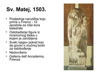 Sv. Matej, 1503.
• Posljednja narudžba koju
prima u Firenci - 12
apostola za niše kora
katedrale
• Oslobađanje figure iz
mramornog bloka u
kojem je zarobljena
• Svaki njegov pokret kao
da govori o mučnoj borbi
za oslobođenje
• Nedovršeno
• Galleria dell`Accademia,
Firenza
 