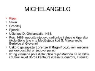MICHELANGELO
• Kipar
• Slikar
• Graditelj
• Pjesnik
• Učio kod D. Ghirlandaija 1488.
• Poč. 1489. napušta njegovu radionicu i stupa u kiparsku
školu što ju je u vrtu Medičejaca kod S. Marca vodio
Bertoldo di Giovanni
• Uskoro ga zapaža Lorenzo il Magnifico,čuveni mecena
pa kao gost živi u njegovoj palači
• Iz tog vremena prva djela: plitki reljef Madona na stubištu
i duboki reljef Borba kentaura (Casa Buonarotti, Firenza)
 