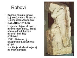 Robovi
• Kasnije nastaju robovi
koji se čuvaju u Firenci u
Galeriji della Academia
• Rob-Atlas,1519-36.
• Lik je zarobljen, skriven u
mramornom bloku. Treba
samo ukloniti kamen,
mramor koji ih je
prekrivao
• 1506.otkrivena, tj.
iskopana je Laokontova
grupa
• Izvršila je strahovit utjecaj
na Michelangela
 