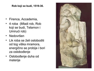 Rob koji se budi, 1519-36.
• Firenca, Accademia,
• 4 roba (Mladi rob, Rob
koji se budi, Telamon i
Umirući rob)
• Nedovršen
• Lik roba se želi osloboditi
od tog viška mramora,
energično se probija i bori
za oslobođenje
• Oslobođenje duha od
materije
 