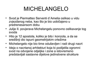 MICHELANGELO
• Svod je Piermatteo Serventi d`Amelia oslikao u vidu
zvjezdanog neba, kao što je bio uobičajeno u
predrenesansom dobu
• Julije II. povjerava Michelangelu ponovno oslikavanje tog
svoda
• Htio je 12 apostola, koliko je bilo i konzola, a da se
središnji dio ispuni geometrijskim crtežima
• Michelangelo nije bio time oduševljen i radi drugi nacrt
• Ideja o nacrtanoj arhitekturi koja bi podijelila ogromni
svod na odvojene odjeljke i zone a istovremeno
predstavljali sastavne dijelove jedinstvene strukture
 