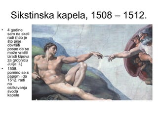 Sikstinska kapela, 1508 – 1512.
• 4 godine
sam na skeli
radi (htio je
što prije
dovršiti
posao da se
može vratiti
izradi kipova
za grobnicu
Julija II.)
• 1508.
pomirio se s
papom i do
1512. radi
na
oslikavanju
svoda
kapele
 