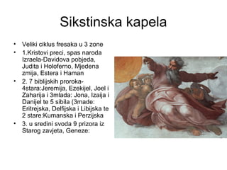Sikstinska kapela
• Veliki ciklus fresaka u 3 zone
• 1.Kristovi preci, spas naroda
Izraela-Davidova pobjeda,
Judita i Holoferno, Mjedena
zmija, Estera i Haman
• 2. 7 biblijskih proroka-
4stara:Jeremija, Ezekijel, Joel i
Zaharija i 3mlada: Jona, Izaija i
Danijel te 5 sibila (3made:
Eritrejska, Delfijska i Libijska te
2 stare:Kumanska i Perzijska
• 3. u sredini svoda 9 prizora iz
Starog zavjeta, Geneze:
 