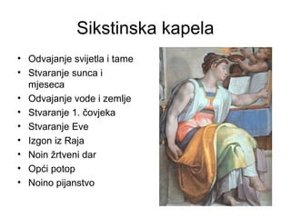 Sikstinska kapela
• Odvajanje svijetla i tame
• Stvaranje sunca i
mjeseca
• Odvajanje vode i zemlje
• Stvaranje 1. čovjeka
• Stvaranje Eve
• Izgon iz Raja
• Noin žrtveni dar
• Opći potop
• Noino pijanstvo
 