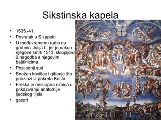 Sikstinska kapela
• 1535.-41.
• Povratak u S.kapelu
• U međuvremenu radio na
grobnici Julija II. jer je nakon
njegove smrti 1513. sklopljena
2 nagodba s njegovim
baštinicima
• Posljednji sud
• Snažan kovitlac i gibanje što
proizlazi iz pokreta Krista
• Freska je neiscrpna riznica u
prikazivanju anatomije
ljudskog tijela
• gaćari
 