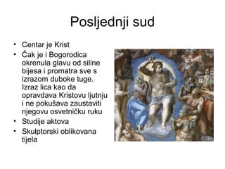Posljednji sud
• Centar je Krist
• Čak je i Bogorodica
okrenula glavu od siline
bijesa i promatra sve s
izrazom duboke tuge.
Izraz lica kao da
opravdava Kristovu ljutnju
i ne pokušava zaustaviti
njegovu osvetničku ruku
• Studije aktova
• Skulptorski oblikovana
tijela
 