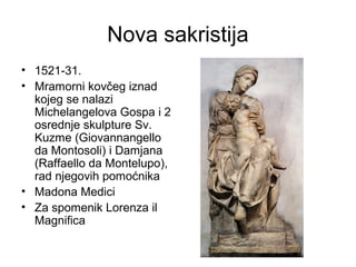 Nova sakristija
• 1521-31.
• Mramorni kovčeg iznad
kojeg se nalazi
Michelangelova Gospa i 2
osrednje skulpture Sv.
Kuzme (Giovannangello
da Montosoli) i Damjana
(Raffaello da Montelupo),
rad njegovih pomoćnika
• Madona Medici
• Za spomenik Lorenza il
Magnifica
 
